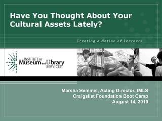Have You Thought About Your
Cultural Assets Lately?




           Marsha Semmel, Acting Director, IMLS
               Craigslist Foundation Boot Camp
                                August 14, 2010
 
