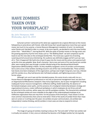 Page 1 of 3
HAVE ZOMBIES
TAKEN OVER
YOUR WORKPLACE?
By: Jolie Thompson, PHR
Wednesday, April 16, 2014
Early last summer I ventured out for what was supposed to be a typical afternoon at the movies
followed by an early dinner with friends. Little did I know that I would experience more than just a great
movie, but much to my surprise, a Human Resource Management revelation of sorts! As mentioned,
some friends and I decided to take in a movie, to be more specific, we decided to catch the new Zombie
action Flick- - “World War Z”, starring Brad Pitt. With the spate of Zombie movies on the big screen and
the growing popularity of prime time shows such as “The Walking Dead”, we were amped (to say the
least) to see this new take on the archetypal Zombie flick. The movie was a good mix of exciting,
surprising and all-around very entertaining- the audience was definitely engage and let’s just say I was
all in. Then it happened! We had to be at least ¾ ways into the movie and the action and suspense built
up by this time was palpable. Now, Brad’s character- Gerry Lane and some of his new found non-zombie
allies, were making their way through a zombie infested wing of the abandoned World Health
Organization (WHO) building in Wales. As they stealthily navigated a series of corridors and entryways,
Gerry came across a few zombies standing around in one of the now ramshackled labs. These zombies
had clearly once been employees of the organization, perhaps even bright rising stars, but now, infected
with the zombie virus, they had become dull, half dead (undead), and frightening versions of their
former selves.
Although I am sure it was not the intended purpose, this scene struck a note with me as a
Human Resource Management professional on not only an personnel management level, but also from
an Organizational Effectiveness viewpoint. How many organizations, due to poor management including
inadequate human resource management, ineffective staffing, feeble leadership, the absence of
formalized employee career paths, and the presence of a misaligned relationship between strategy and
organizational structure, create ineffectual workplaces in which employees do not thrive and self-
actualize but to the contrary, wither away into real-life workplace zombies. The characteristics exhibited
by the archetypal zombie are more relatable to the plight of the underemployed employee at an
ineffective organization than one may think. For the purpose of this brief post, I have chosen 3 of the
most common characteristics that come to mind when I think of the works of zombie fiction that I have
seen on screen or in writing over the years: (1) zombies are poor communicators, (2) zombies lack
independent/ creative thinking, and (3) zombies in most cases are slow to respond to stimuli.
Zombies are poor communicators:
The image of a group of zombies meeting to discuss the “hot and colds” of their last zombie raid
is virtually non-existent. In fact, once an individual has become a full-fledged zombie he/ she typically
 