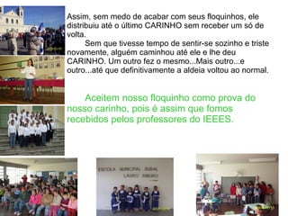 Assim, sem medo de acabar com seus floquinhos, ele distribuiu até o último CARINHO sem receber um só de volta. Sem que tivesse tempo de sentir-se sozinho e triste novamente, alguém caminhou até ele e lhe deu CARINHO. Um outro fez o mesmo...Mais outro...e outro...até que definitivamente a aldeia voltou ao normal. Aceitem nosso floquinho como prova do nosso carinho, pois é assim que fomos recebidos pelos professores do IEEES. 