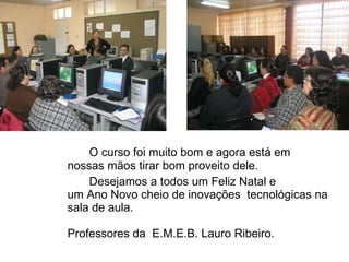 O curso foi muito bom e agora está em nossas m ãos tirar bom proveito dele. Desejamos a todos um Feliz Natal e  um Ano Novo cheio de inovações  tecnológicas na sala de aula. Professores da  E.M.E.B. Lauro Ribeiro. 