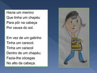 Havia um menino
Que tinha um chapéu
Para pôr na cabeça
Por causa do sol.
Em vez de um gatinho
Tinha um caracol.
Tinha um caracol
Dentro de um chapéu;
Fazia-lhe cócegas
No alto da cabeça.
 