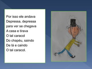 Por isso ele andava
Depressa, depressa
para ver se chegava
A casa e tirava
O tal caracol
Do chapéu, saindo
De lá e caindo
O tal caracol.
 