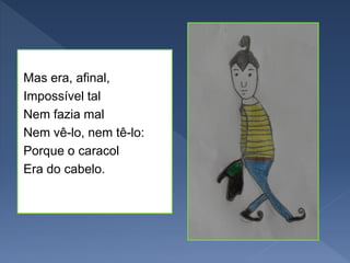 Mas era, afinal,
Impossível tal
Nem fazia mal
Nem vê-lo, nem tê-lo:
Porque o caracol
Era do cabelo.
 
