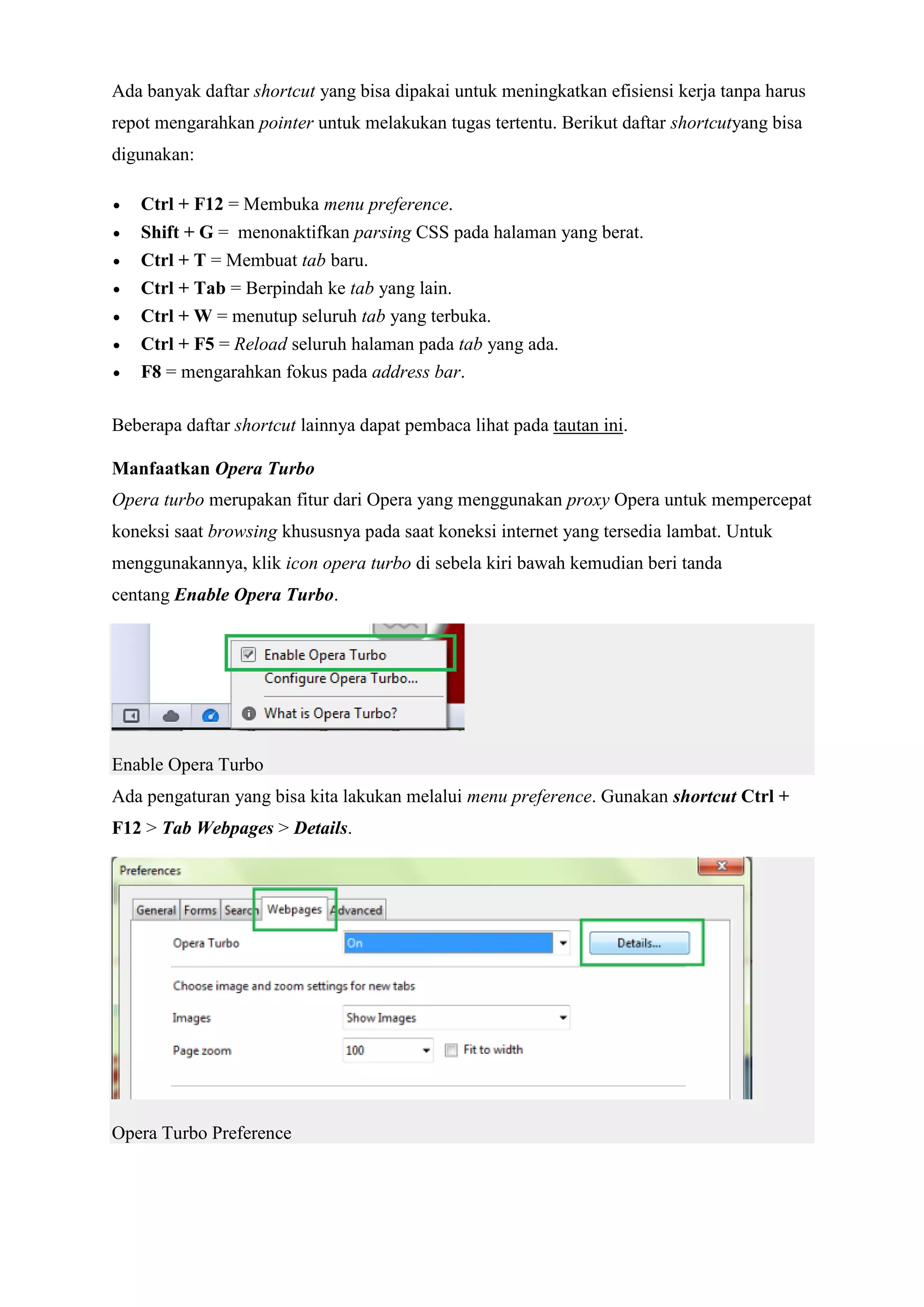 Ada banyak daftar shortcut yang bisa dipakai untuk meningkatkan efisiensi kerja tanpa harus repot mengarahkan pointer untuk melakukan tugas tertentu. Berikut daftar shortcutyang bisa digunakan:  Ctrl + F12 = Membuka menu preference.  Shift + G = menonaktifkan parsing CSS pada halaman yang berat.  Ctrl + T = Membuat tab baru.  Ctrl + Tab = Berpindah ke tab yang lain.  Ctrl + W = menutup seluruh tab yang terbuka.  Ctrl + F5 = Reload seluruh halaman pada tab yang ada.  F8 = mengarahkan fokus pada address bar. Beberapa daftar shortcut lainnya dapat pembaca lihat pada tautan ini. Manfaatkan Opera Turbo Opera turbo merupakan fitur dari Opera yang menggunakan proxy Opera untuk mempercepat koneksi saat browsing khususnya pada saat koneksi internet yang tersedia lambat. Untuk menggunakannya, klik icon opera turbo di sebela kiri bawah kemudian beri tanda centang Enable Opera Turbo. Enable Opera Turbo Ada pengaturan yang bisa kita lakukan melalui menu preference. Gunakan shortcut Ctrl + F12 > Tab Webpages > Details. Opera Turbo Preference  