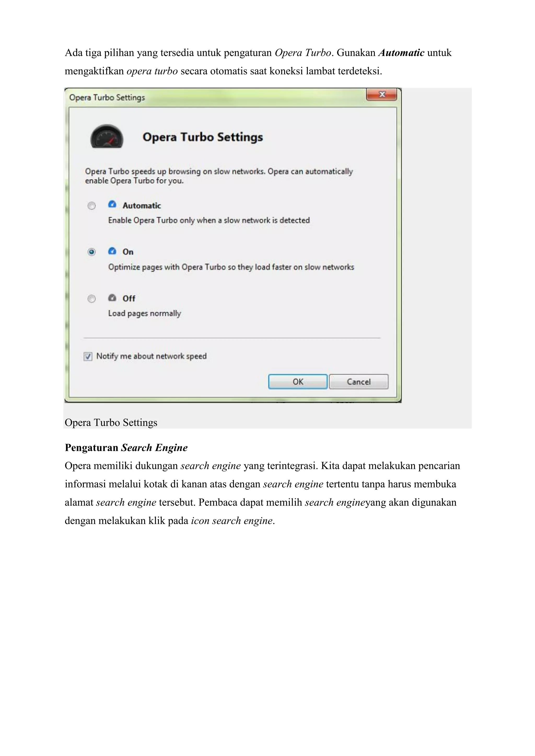 Ada tiga pilihan yang tersedia untuk pengaturan Opera Turbo. Gunakan Automatic untuk mengaktifkan opera turbo secara otomatis saat koneksi lambat terdeteksi. Opera Turbo Settings Pengaturan Search Engine Opera memiliki dukungan search engine yang terintegrasi. Kita dapat melakukan pencarian informasi melalui kotak di kanan atas dengan search engine tertentu tanpa harus membuka alamat search engine tersebut. Pembaca dapat memilih search engineyang akan digunakan dengan melakukan klik pada icon search engine.  