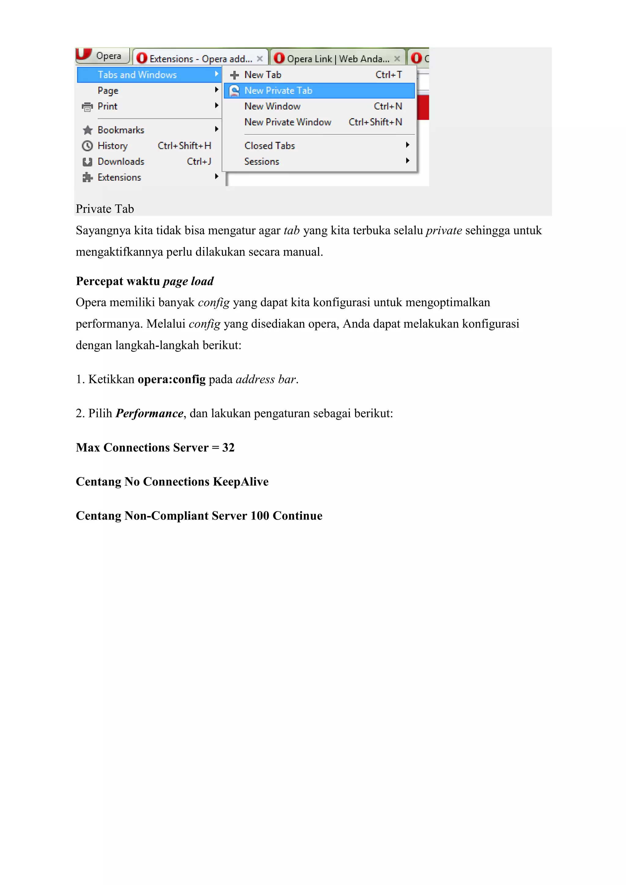 Private Tab Sayangnya kita tidak bisa mengatur agar tab yang kita terbuka selalu private sehingga untuk mengaktifkannya perlu dilakukan secara manual. Percepat waktu page load Opera memiliki banyak config yang dapat kita konfigurasi untuk mengoptimalkan performanya. Melalui config yang disediakan opera, Anda dapat melakukan konfigurasi dengan langkah-langkah berikut: 1. Ketikkan opera:config pada address bar. 2. Pilih Performance, dan lakukan pengaturan sebagai berikut: Max Connections Server = 32 Centang No Connections KeepAlive Centang Non-Compliant Server 100 Continue  