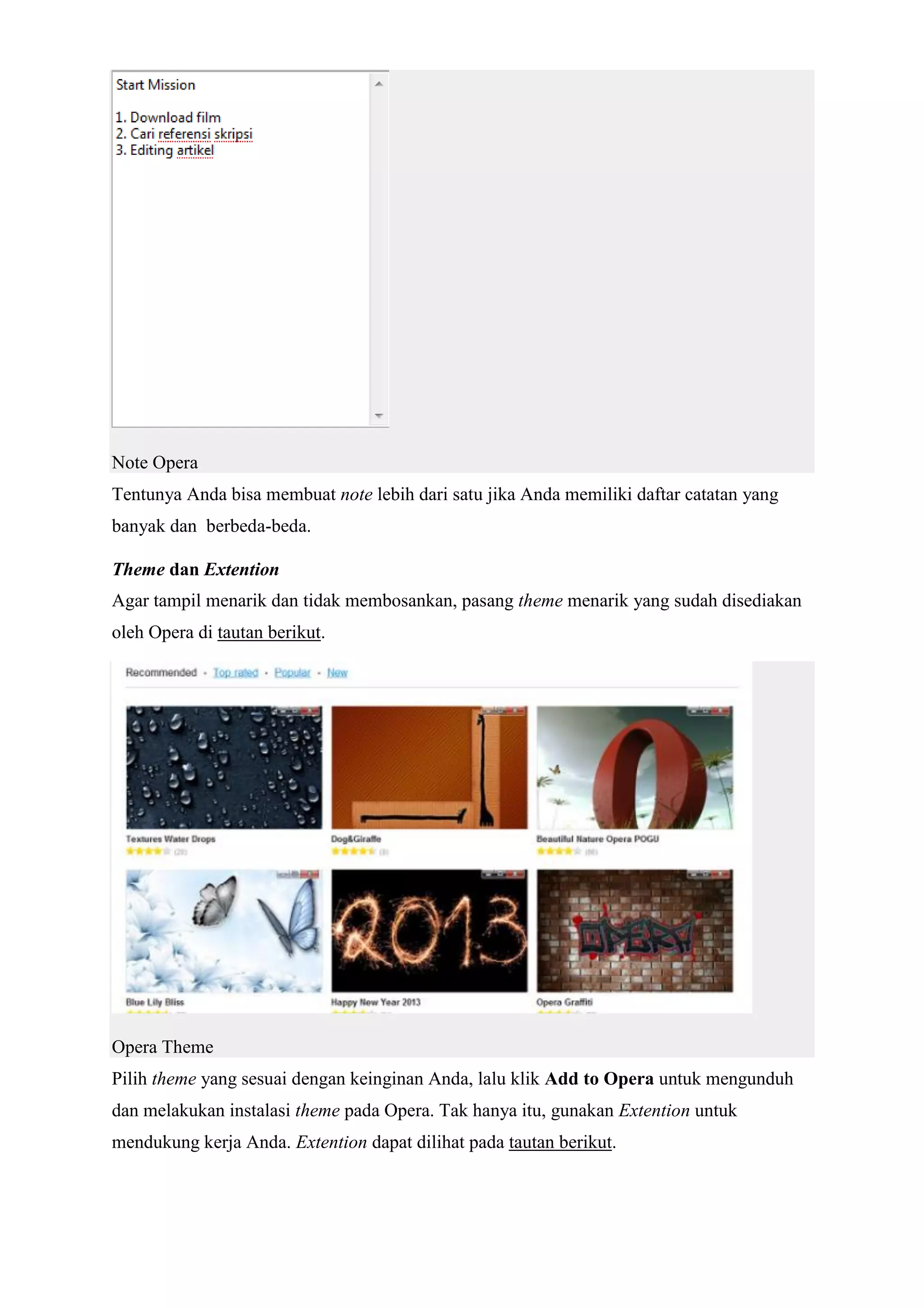 Note Opera Tentunya Anda bisa membuat note lebih dari satu jika Anda memiliki daftar catatan yang banyak dan berbeda-beda. Theme dan Extention Agar tampil menarik dan tidak membosankan, pasang theme menarik yang sudah disediakan oleh Opera di tautan berikut. Opera Theme Pilih theme yang sesuai dengan keinginan Anda, lalu klik Add to Opera untuk mengunduh dan melakukan instalasi theme pada Opera. Tak hanya itu, gunakan Extention untuk mendukung kerja Anda. Extention dapat dilihat pada tautan berikut.  