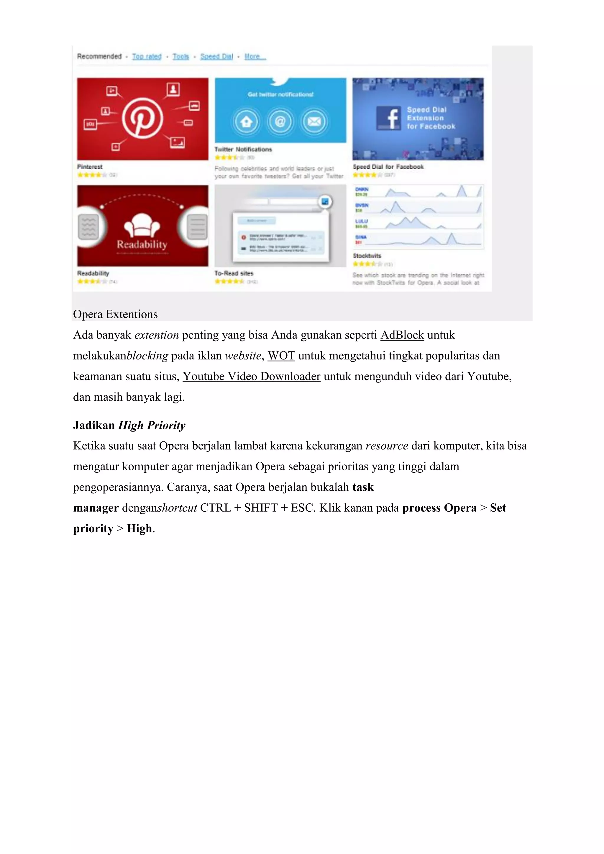 Opera Extentions Ada banyak extention penting yang bisa Anda gunakan seperti AdBlock untuk melakukanblocking pada iklan website, WOT untuk mengetahui tingkat popularitas dan keamanan suatu situs, Youtube Video Downloader untuk mengunduh video dari Youtube, dan masih banyak lagi. Jadikan High Priority Ketika suatu saat Opera berjalan lambat karena kekurangan resource dari komputer, kita bisa mengatur komputer agar menjadikan Opera sebagai prioritas yang tinggi dalam pengoperasiannya. Caranya, saat Opera berjalan bukalah task manager denganshortcut CTRL + SHIFT + ESC. Klik kanan pada process Opera > Set priority > High.  