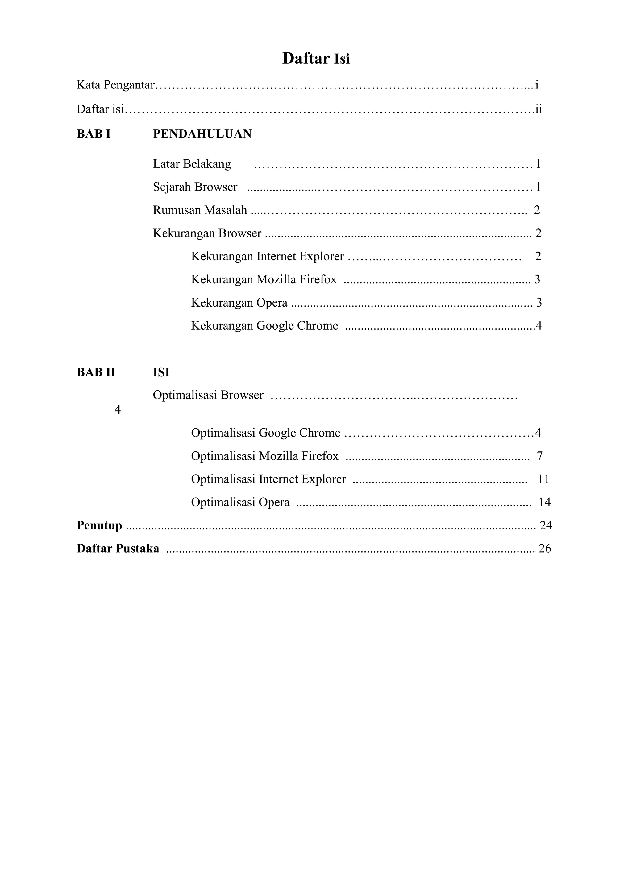Daftar Isi 
Kata Pengantar……………………………………………………………………………... i 
Daftar isi…………………………………………………………………………………….ii 
BAB I PENDAHULUAN 
Latar Belakang ………………………………………………………… 1 
Sejarah Browser ......................…………………………………………… 1 
Rumusan Masalah .....…………………………………………………….. 2 
Kekurangan Browser .................................................................................... 2 
Kekurangan Internet Explorer ……...…………………………… 2 
Kekurangan Mozilla Firefox ........................................................... 3 
Kekurangan Opera ............................................................................ 3 
Kekurangan Google Chrome ............................................................4 
BAB II ISI 
Optimalisasi Browser ……………………………..…………………… 4 
Optimalisasi Google Chrome ……………………………………… 4 
Optimalisasi Mozilla Firefox .......................................................... 7 
Optimalisasi Internet Explorer ....................................................... 11 
Optimalisasi Opera .......................................................................... 14 
Penutup ................................................................................................................................. 24 
Daftar Pustaka .................................................................................................................... 26 
 
