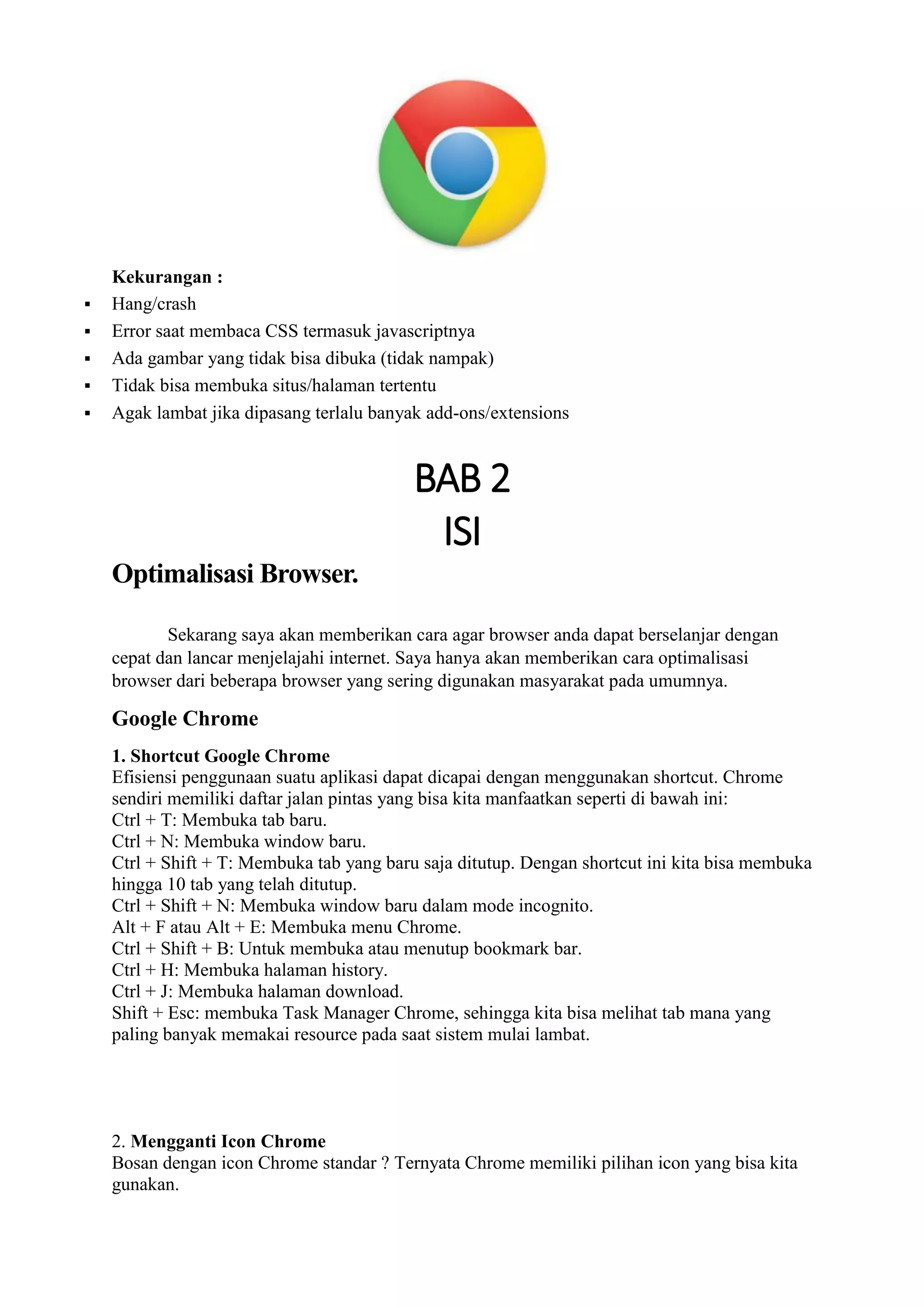 Kekurangan :  Hang/crash  Error saat membaca CSS termasuk javascriptnya  Ada gambar yang tidak bisa dibuka (tidak nampak)  Tidak bisa membuka situs/halaman tertentu  Agak lambat jika dipasang terlalu banyak add-ons/extensions 
BAB 2 
ISI 
Optimalisasi Browser. 
Sekarang saya akan memberikan cara agar browser anda dapat berselanjar dengan cepat dan lancar menjelajahi internet. Saya hanya akan memberikan cara optimalisasi browser dari beberapa browser yang sering digunakan masyarakat pada umumnya. 
Google Chrome 1. Shortcut Google Chrome Efisiensi penggunaan suatu aplikasi dapat dicapai dengan menggunakan shortcut. Chrome sendiri memiliki daftar jalan pintas yang bisa kita manfaatkan seperti di bawah ini: Ctrl + T: Membuka tab baru. Ctrl + N: Membuka window baru. Ctrl + Shift + T: Membuka tab yang baru saja ditutup. Dengan shortcut ini kita bisa membuka hingga 10 tab yang telah ditutup. Ctrl + Shift + N: Membuka window baru dalam mode incognito. Alt + F atau Alt + E: Membuka menu Chrome. Ctrl + Shift + B: Untuk membuka atau menutup bookmark bar. Ctrl + H: Membuka halaman history. Ctrl + J: Membuka halaman download. Shift + Esc: membuka Task Manager Chrome, sehingga kita bisa melihat tab mana yang paling banyak memakai resource pada saat sistem mulai lambat. 2. Mengganti Icon Chrome Bosan dengan icon Chrome standar ? Ternyata Chrome memiliki pilihan icon yang bisa kita gunakan.  