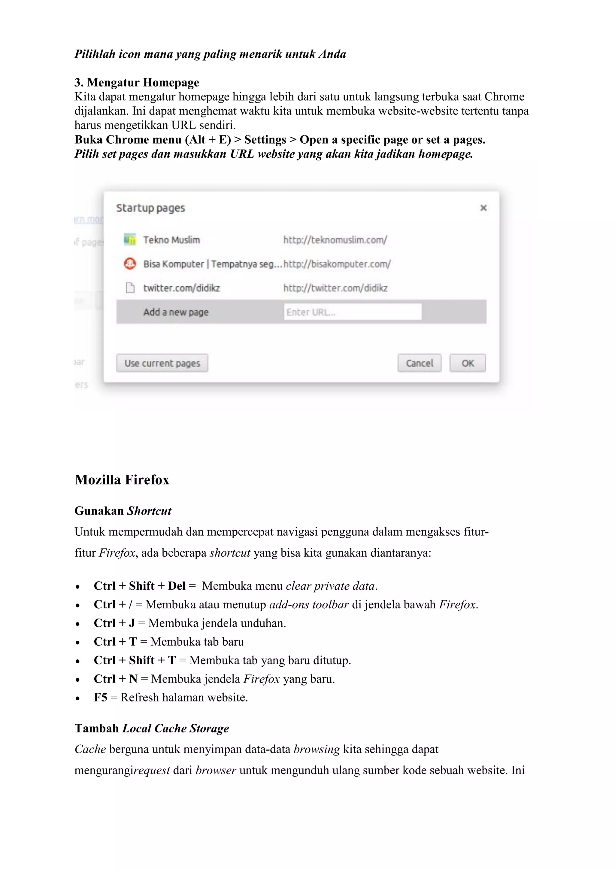 Pilihlah icon mana yang paling menarik untuk Anda 3. Mengatur Homepage Kita dapat mengatur homepage hingga lebih dari satu untuk langsung terbuka saat Chrome dijalankan. Ini dapat menghemat waktu kita untuk membuka website-website tertentu tanpa harus mengetikkan URL sendiri. Buka Chrome menu (Alt + E) > Settings > Open a specific page or set a pages. Pilih set pages dan masukkan URL website yang akan kita jadikan homepage. 
Mozilla Firefox Gunakan Shortcut Untuk mempermudah dan mempercepat navigasi pengguna dalam mengakses fitur- fitur Firefox, ada beberapa shortcut yang bisa kita gunakan diantaranya:  Ctrl + Shift + Del = Membuka menu clear private data.  Ctrl + / = Membuka atau menutup add-ons toolbar di jendela bawah Firefox.  Ctrl + J = Membuka jendela unduhan.  Ctrl + T = Membuka tab baru  Ctrl + Shift + T = Membuka tab yang baru ditutup.  Ctrl + N = Membuka jendela Firefox yang baru.  F5 = Refresh halaman website. Tambah Local Cache Storage Cache berguna untuk menyimpan data-data browsing kita sehingga dapat mengurangirequest dari browser untuk mengunduh ulang sumber kode sebuah website. Ini  