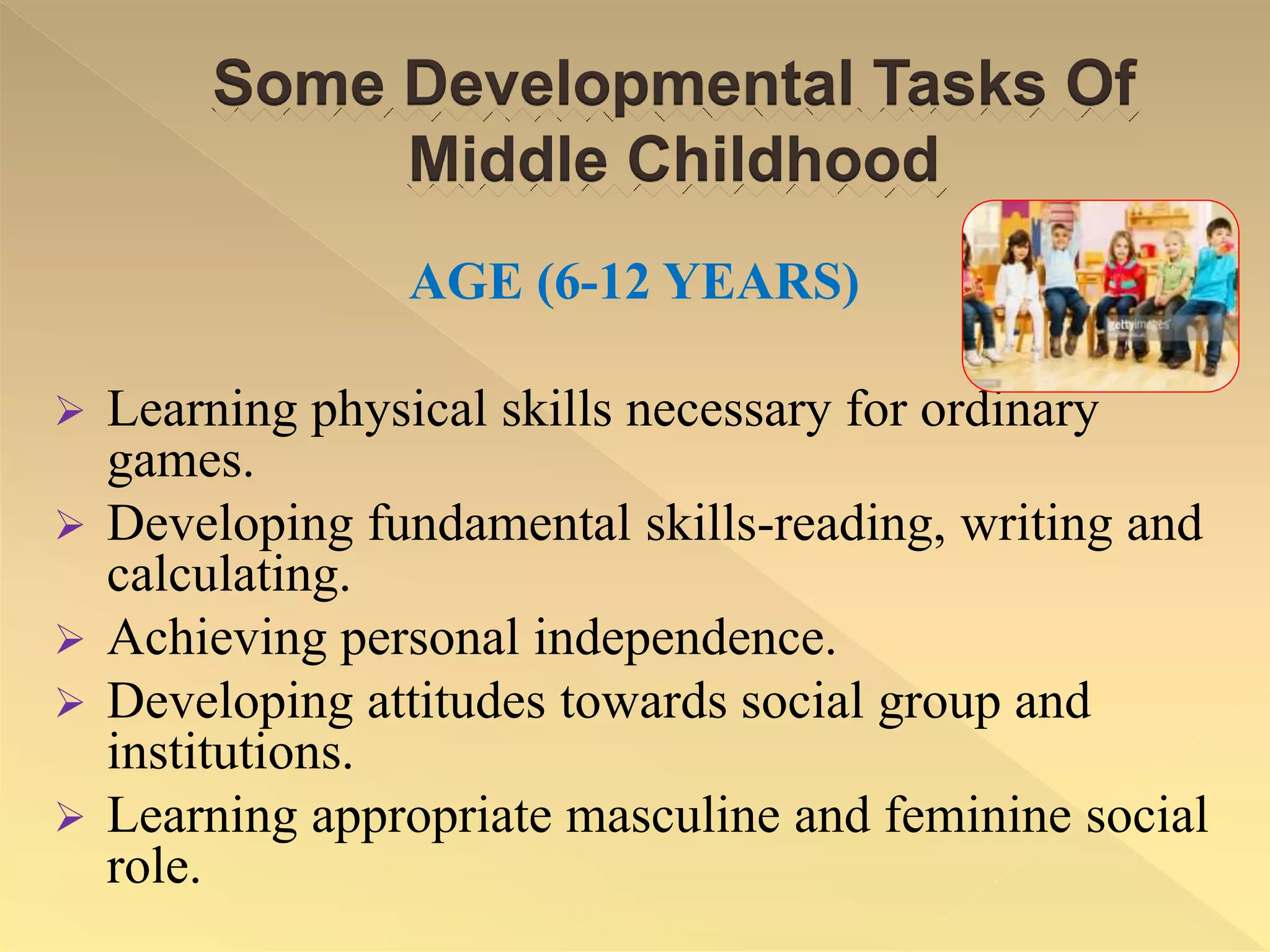 Some Developmental Tasks Of
Middle Childhood
AGE (6-12 YEARS)
 Learning physical skills necessary for ordinary
games.
 Developing fundamental skills-reading, writing and
calculating.
 Achieving personal independence.
 Developing attitudes towards social group and
institutions.
 Learning appropriate masculine and feminine social
role.
 
