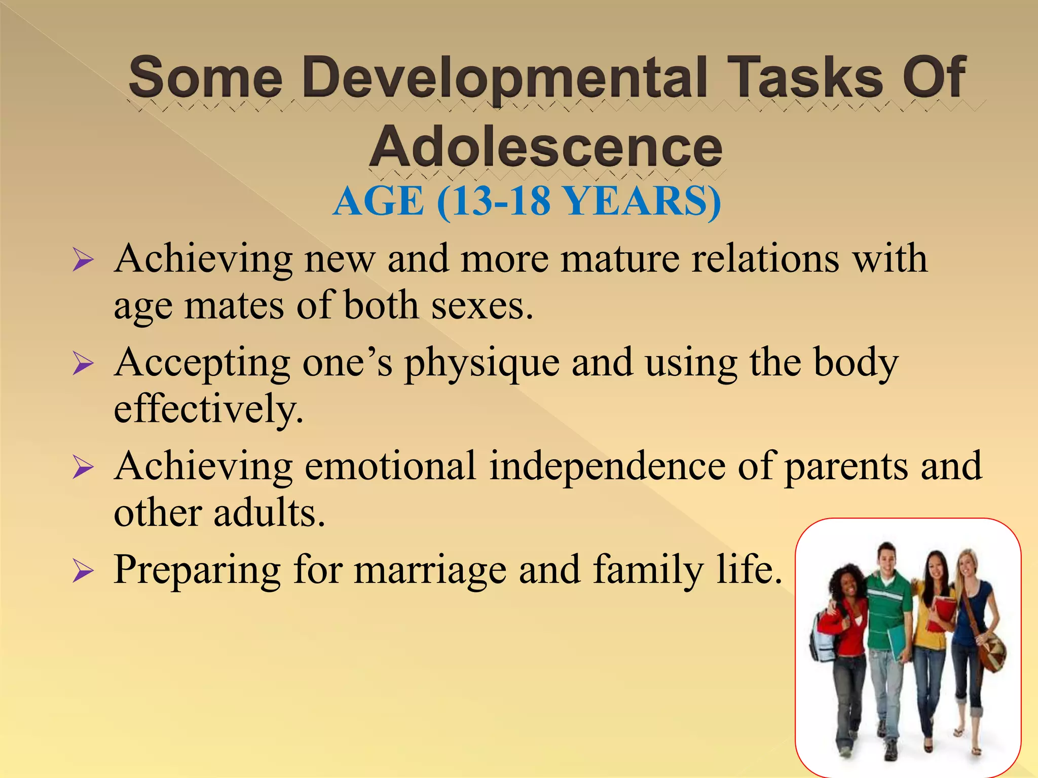 Some Developmental Tasks Of
Adolescence
AGE (13-18 YEARS)
 Achieving new and more mature relations with
age mates of both sexes.
 Accepting one’s physique and using the body
effectively.
 Achieving emotional independence of parents and
other adults.
 Preparing for marriage and family life.
 