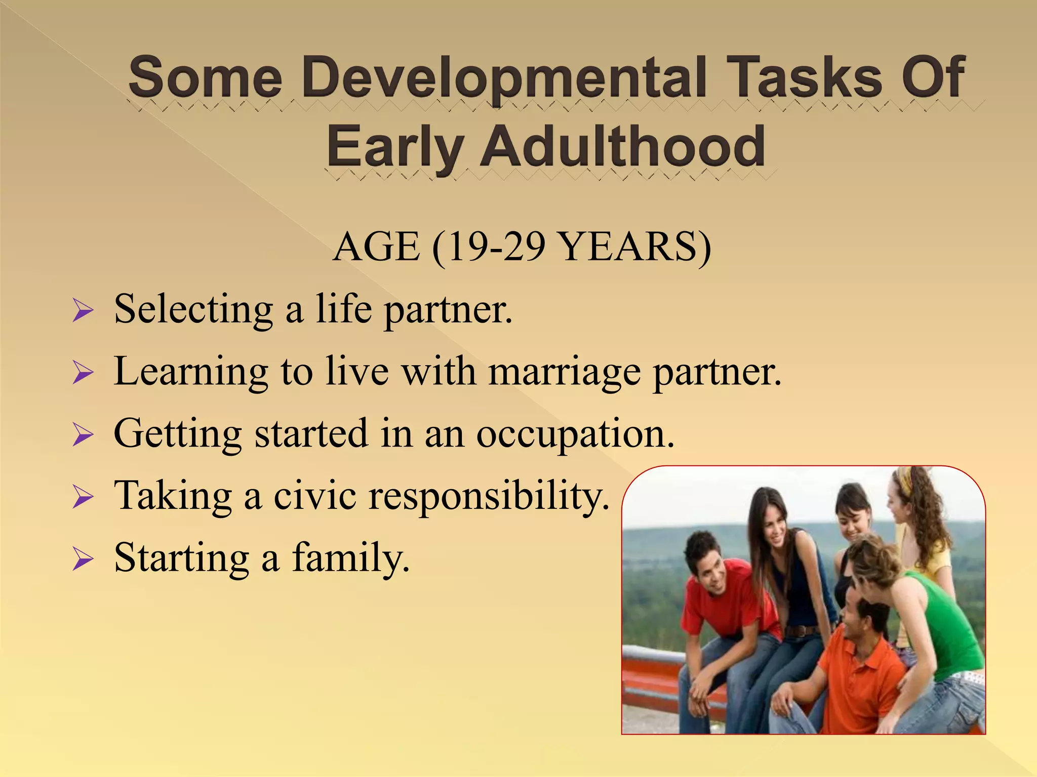 Some Developmental Tasks Of
Early Adulthood
AGE (19-29 YEARS)
 Selecting a life partner.
 Learning to live with marriage partner.
 Getting started in an occupation.
 Taking a civic responsibility.
 Starting a family.
 