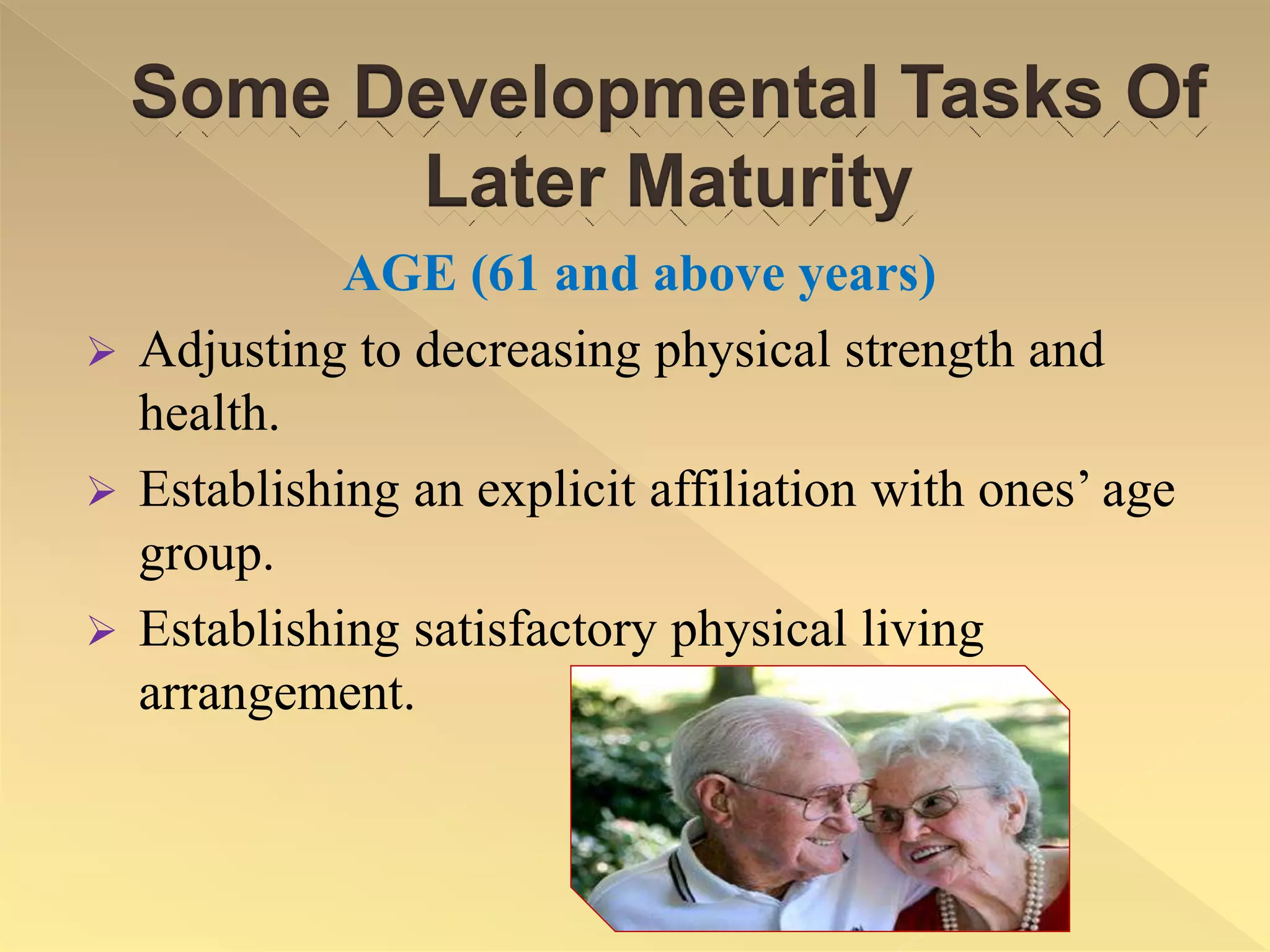 Some Developmental Tasks Of
Later Maturity
AGE (61 and above years)
 Adjusting to decreasing physical strength and
health.
 Establishing an explicit affiliation with ones’ age
group.
 Establishing satisfactory physical living
arrangement.
 