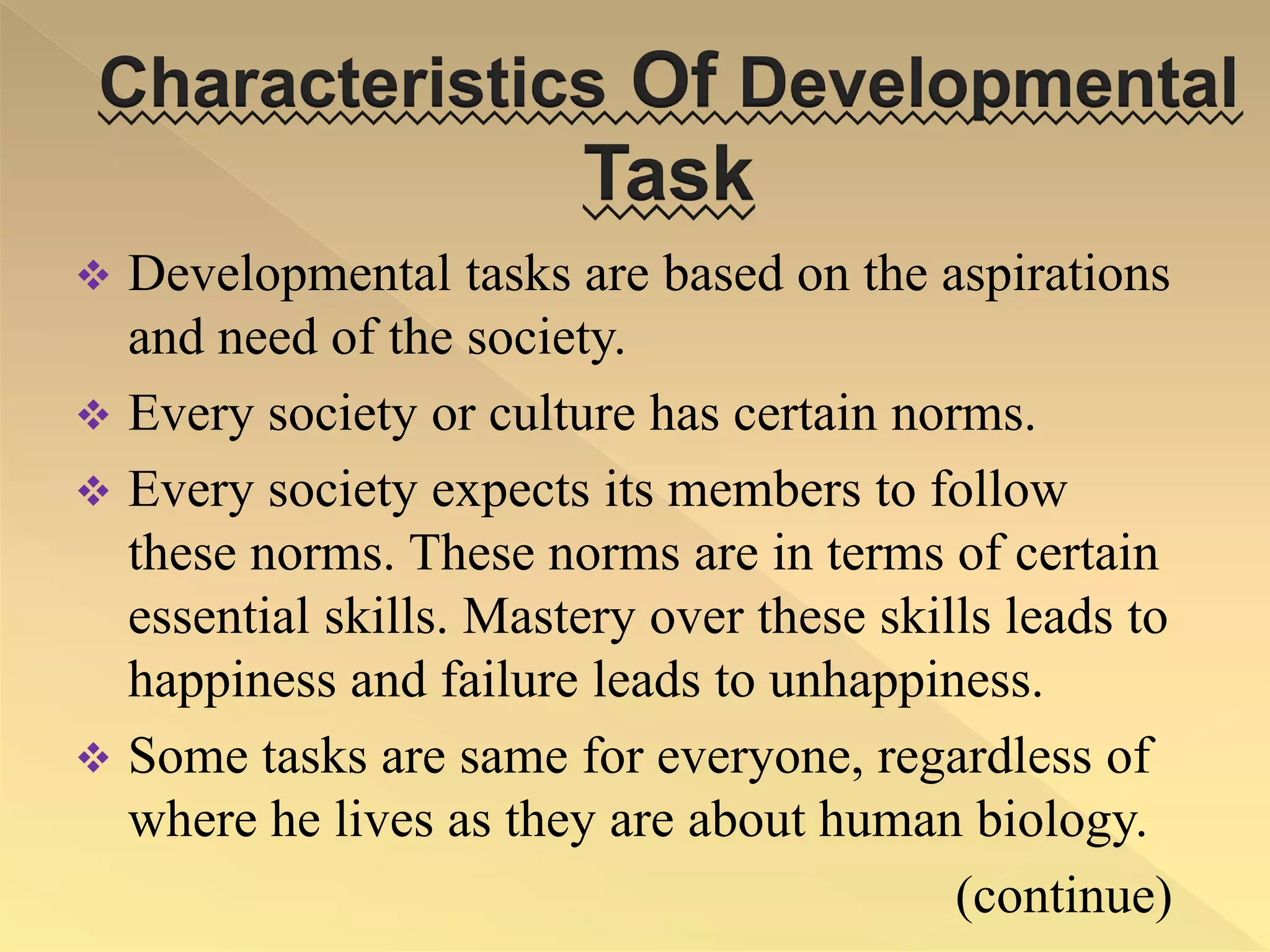 Characteristics Of Developmental
Task
 Developmental tasks are based on the aspirations
and need of the society.
 Every society or culture has certain norms.
 Every society expects its members to follow
these norms. These norms are in terms of certain
essential skills. Mastery over these skills leads to
happiness and failure leads to unhappiness.
 Some tasks are same for everyone, regardless of
where he lives as they are about human biology.
(continue)
 