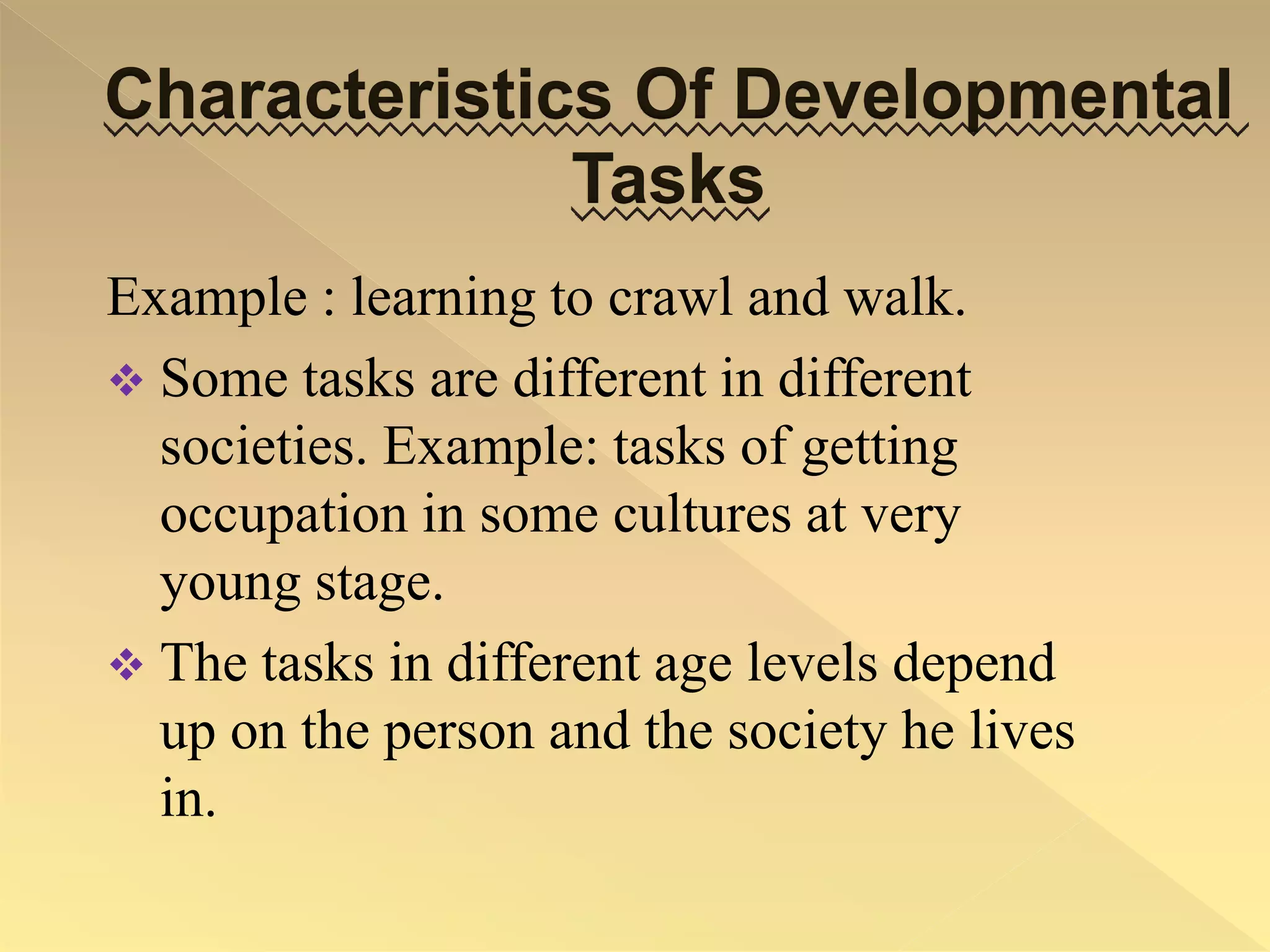 Characteristics Of Developmental
Tasks
Example : learning to crawl and walk.
 Some tasks are different in different
societies. Example: tasks of getting
occupation in some cultures at very
young stage.
 The tasks in different age levels depend
up on the person and the society he lives
in.
 