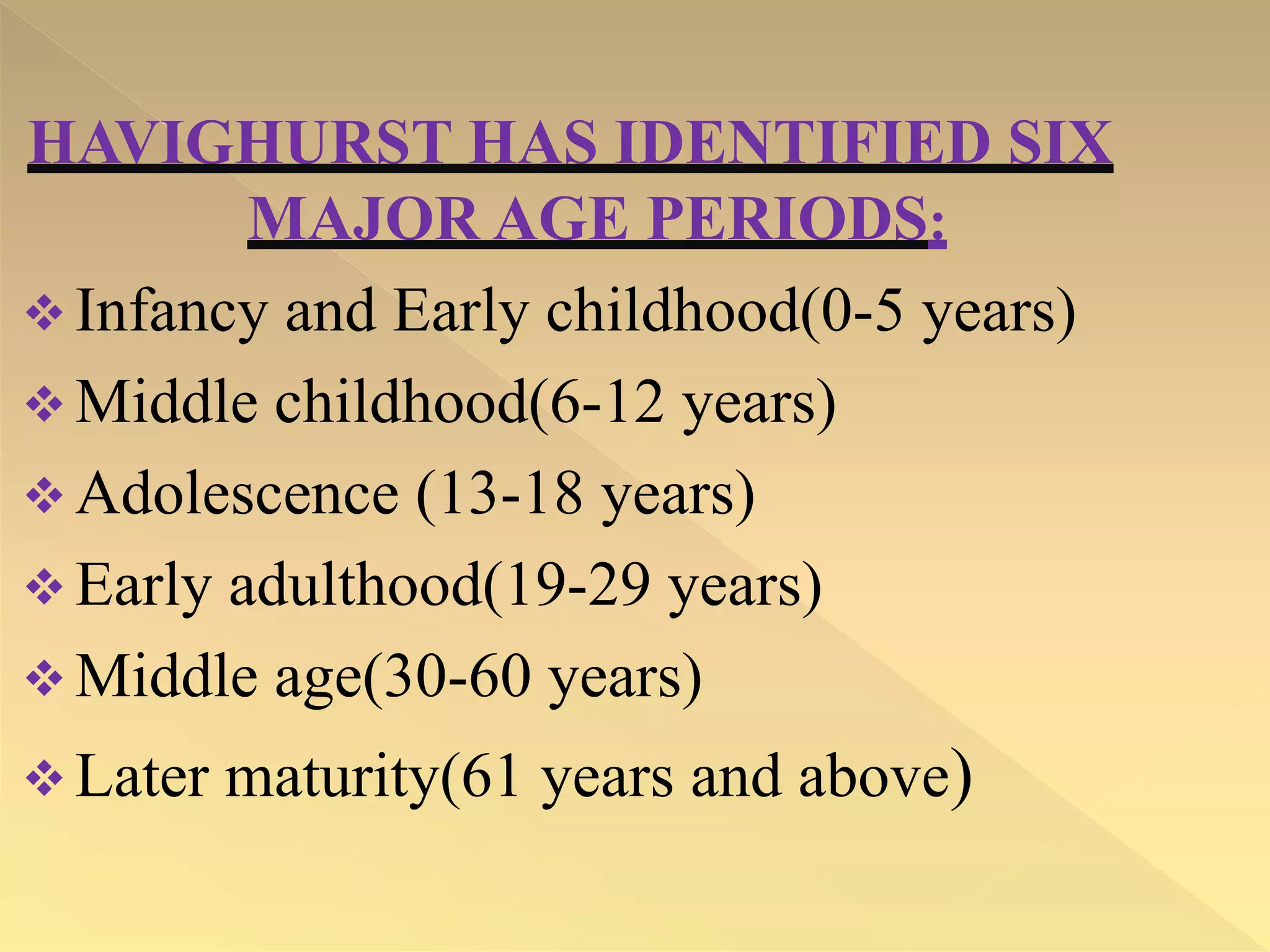 HAVIGHURST HAS IDENTIFIED SIX
MAJOR AGE PERIODS:
 Infancy and Early childhood(0-5 years)
 Middle childhood(6-12 years)
 Adolescence (13-18 years)
 Early adulthood(19-29 years)
 Middle age(30-60 years)
 Later maturity(61 years and above)
 