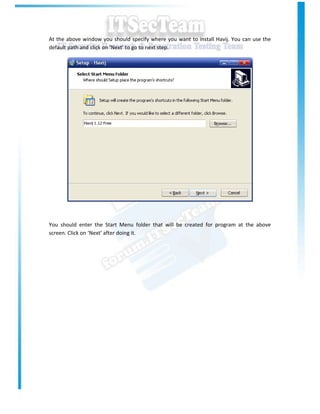 At the above window you should specify where you want to install Havij. You can use the
default path and click on ‘Next’ to go to next step.




You should enter the Start Menu folder that will be created for program at the above
screen. Click on ‘Next’ after doing it.
 