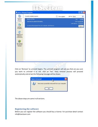 Click on ‘Remove’ to uninstall begins. The uninstall program will ask you that are you sure
you want to uninstall it or not, click on ‘Yes’. Havij removal process will proceed
automatically and at last the following message will be shown.




The above steps are same in all versions.




Registering the software
Before you can register the software you should buy a license. For purchase detail contact
info@itsecteam.com
 