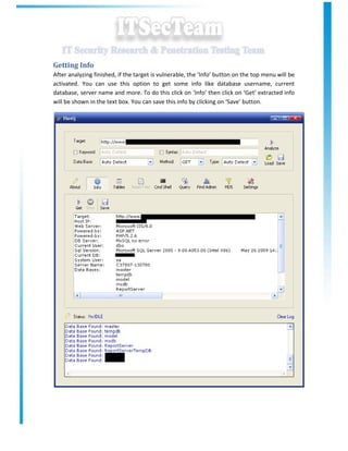 Getting Info
After analyzing finished, if the target is vulnerable, the ‘Info’ button on the top menu will be
activated. You can use this option to get some info like database username, current
database, server name and more. To do this click on ‘Info’ then click on ‘Get’ extracted info
will be shown in the text box. You can save this info by clicking on ‘Save’ button.
 