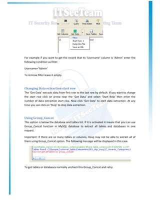 For example if you want to get the record that its ‘Username’ column is ‘Admin’ enter the
following condition as filter:

Username=’Admin’

To remove filter leave it empty.



Changing Data extraction start row
The ‘Get Data’ extracts data from first row to the last row by default. If you want to change
the start row click on arrow near the ‘Get Data’ and select ‘Start Row’ then enter the
number of data extraction start row. Now click ‘Get Data’ to start data extraction. At any
time you can click on ‘Stop’ to stop data extraction.



Using Group_Concat
This option is below the database and tables list. If it is activated it means that you can use
Group_Concat function in MySQL database to extract all tables and databases in one
request.

Important: if there are so many tables or columns, Havij may not be able to extract all of
them using Group_Concat option. The following message will be displayed in this case.




To get tables or databases normally uncheck this Group_Concat and retry.
 
