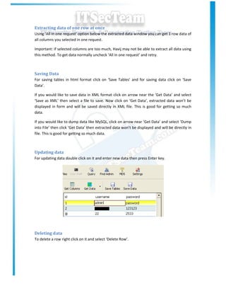 Extracting data of one row at once
Using ‘All in one request’ option below the extracted data window you can get 1 row data of
all columns you selected in one request.

Important: if selected columns are too much, Havij may not be able to extract all data using
this method. To get data normally uncheck ‘All in one request’ and retry.



Saving Data
For saving tables in html format click on ‘Save Tables’ and for saving data click on ‘Save
Data’.

If you would like to save data in XML format click on arrow near the ‘Get Data’ and select
‘Save as XML’ then select a file to save. Now click on ‘Get Data’, extracted data won’t be
displayed in form and will be saved directly in XML file. This is good for getting so much
data.

If you would like to dump data like MySQL, click on arrow near ‘Get Data’ and select ‘Dump
into File’ then click ‘Get Data’ then extracted data won’t be displayed and will be directly in
file. This is good for getting so much data.



Updating data
For updating data double click on it and enter new data then press Enter key.




Deleting data
To delete a row right click on it and select ‘Delete Row’.
 