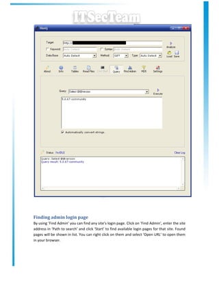 Finding admin login page
By using ‘Find Admin’ you can find any site’s login page. Click on ‘Find Admin’, enter the site
address in ‘Path to search’ and click ‘Start’ to find available login pages for that site. Found
pages will be shown in list. You can right click on them and select ‘Open URL’ to open them
in your browser.
 