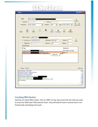 Cracking MD5 Hashes
Havij has an online MD5 cracker. Click on ‘MD5’ on top menu and enter the hash you want
to crack into ‘MD5 hash’ ﬁeld and click ‘Start’. Havij will look for hash in several sites in mul
thread mode and displays the result.
 