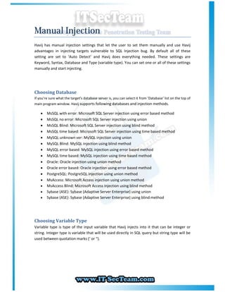 Manual Injection
Havij has manual injection settings that let the user to set them manually and use Havij
advantages in injecting targets vulnerable to SQL Injection bug. By default all of these
setting are set to ‘Auto Detect’ and Havij does everything needed. These settings are
Keyword, Syntax, Database and Type (variable type). You can set one or all of these settings
manually and start injecting.




Choosing Database
If you’re sure what the target’s database server is, you can select it from ‘Database’ list on the top of
main program window. Havij supports following databases and injection methods.

       MsSQL with error: Microsoft SQL Server injection using error based method
       MsSQL no error: Microsoft SQL Server injection using union
       MsSQL Blind: Microsoft SQL Server injection using blind method
       MsSQL time based: Microsoft SQL Server injection using time based method
       MySQL unknown ver: MySQL injection using union
       MySQL Blind: MySQL injection using blind method
       MySQL error based: MySQL injection using error based method
       MySQL time based: MySQL injection using time based method
       Oracle: Oracle injection using union method
       Oracle error based: Oracle injection using error based method
       PostgreSQL: PostgreSQL injection using union method
       MsAccess: Microsoft Access injection using union method
       MsAccess Blind: Microsoft Access injection using blind method
       Sybase (ASE): Sybase (Adaptive Server Enterprise) using union
       Sybase (ASE): Sybase (Adaptive Server Enterprise) using blind method




Choosing Variable Type
Variable type is type of the input variable that Havij injects into it that can be integer or
string. Integer type is variable that will be used directly in SQL query but string type will be
used between quotation marks (‘ or “).
 