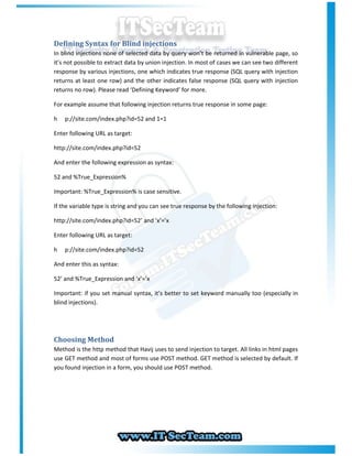 Defining Syntax for Blind injections
In blind injections none of selected data by query won’t be returned in vulnerable page, so
it’s not possible to extract data by union injection. In most of cases we can see two different
response by various injections, one which indicates true response (SQL query with injection
returns at least one row) and the other indicates false response (SQL query with injection
returns no row). Please read ‘Defining Keyword’ for more.

For example assume that following injection returns true response in some page:

h   p://site.com/index.php?id=52 and 1=1

Enter following URL as target:

http://site.com/index.php?id=52

And enter the following expression as syntax:

52 and %True_Expression%

Important: %True_Expression% is case sensitive.

If the variable type is string and you can see true response by the following injection:

http://site.com/index.php?id=52’ and ‘x’=’x

Enter following URL as target:

h   p://site.com/index.php?id=52

And enter this as syntax:

52’ and %True_Expression and ‘x’=’x

Important: if you set manual syntax, it’s better to set keyword manually too (especially in
blind injections).




Choosing Method
Method is the http method that Havij uses to send injection to target. All links in html pages
use GET method and most of forms use POST method. GET method is selected by default. If
you found injection in a form, you should use POST method.
 
