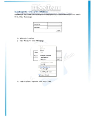 Injecting into Forms (POST Method)
For example if you saw the following form in a page and you would like to inject into it with
Havij, follow these steps:




   1- Select POST method
   2- View the source code of the page.




   3- Look for <form> tag in the page source code.
 