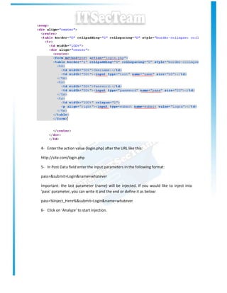 4- Enter the action value (login.php) after the URL like this:

http://site.com/login.php

5- In Post Data field enter the input parameters in the following format:

pass=&submit=Login&name=whatever

Important: the last parameter (name) will be injected. If you would like to inject into
‘pass’ parameter, you can write it and the end or define it as below:

pass=%Inject_Here%&submit=Login&name=whatever

6- Click on ‘Analyze’ to start injection.
 