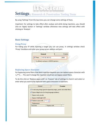 Settings
By using ‘Settings’ from the top menu you can change some settings of Havij.

Important: for settings to take effect after analyze and while doing injections, you should
click on ‘Apply’ button in ‘Settings’ window otherwise new settings will take effect with
clicking on ‘Analyze’.




Basic Settings
Using Proxy
For hiding your IP while injecting a target you can use proxy. In settings window check
‘Proxy’ checkbox and enter your proxy server address and port.




Replacing Space character
For bypassing some filters that block injection requests you can replace space character with
+,/**/,… . This won’t change the injection result but can bypass weak filters.

To do this click on ‘Replace space with’ on ‘Evasion’ tab of settings to check it and select or
enter what you want to be replaced with space character in injections.
 