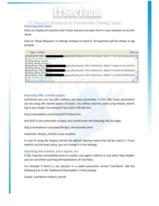 Showing Injections
Havij can display all injection that it does and you can open them in your browser to see the
result.

Click on ‘Show Requests’ in settings window to check it. All injections will be shown in log
window.




Injecting URL rewrite pages
Sometimes you can see URLs without any input parameter. In this URLs input parameters
are set using URL rewrite option (if exists). You define injection point using %Inject_Here%
tag in your target. For example if you had a URL like this:

http://somewhere.com/news/1077/index.html

And 1077 is the vulnerable variable, you should enter the following URL as target:

http://somewhere.com/news/%Inject_Here%/index.html

Important: %Inject_Here% is case sensitive

In case of using the %Inject_Here% the default injection value that will be used is 1 if you
need to use the exact value, you can change it in the settings.

Injecting into Cookie, User-Agent, etc
If SQL Injection vulnerability exists in cookie, user-agent, referrer or any other http headers
you can automate scanning and exploitation of it by Havij.

For example if there’s a sql injection in a cookie parameter named ‘UserName’ add the
following line to the ‘Additional http headers’ in the settings:

Cookie: UserName=%Inject_Here%
 