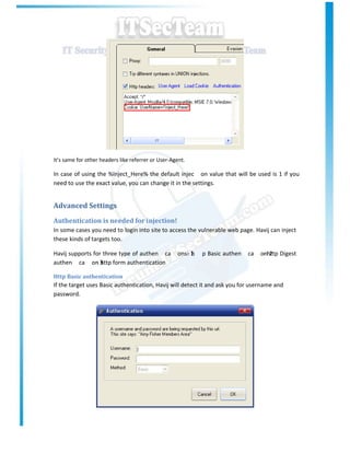 It’s same for other headers like referrer or User-Agent.

In case of using the %Inject_Here% the default injec on value that will be used is 1 if you
need to use the exact value, you can change it in the settings.


Advanced Settings
Authentication is needed for injection!
In some cases you need to login into site to access the vulnerable web page. Havij can inject
these kinds of targets too.

Havij supports for three type of authen ca          ons:- 1
                                                          h   p Basic authen   ca   onhttp Digest
                                                                                     - 2
authen ca on 3 form authentication
                - http

Http Basic authentication
If the target uses Basic authentication, Havij will detect it and ask you for username and
password.
 