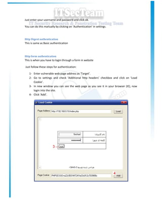 Just enter your username and password and click ok.

You can do this manually by clicking on ‘Authentication’ in settings.



Http Digest authentication
This is same as Basic authentication



Http form authentication
This is when you have to login through a form in website

Just follow these steps for authentication:

   1- Enter vulnerable web page address as ‘Target’.
   2- Go to settings and check ‘Additional http headers’ checkbox and click on ‘Load
      Cookie’.
   3- In new window you can see the web page as you see it in your browser (IE), now
      login into the site.
   4- Click ‘Add’.
 