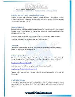 5- Click on ‘Analyze’ to start injection.



Defining character set to use in blind injections
In blind injections Havij finds each character of data by binary trial and error method.
Characters range that Havij uses can be changed. In settings set your character ascii range as
‘Blind injection character ascii set’



Changing Headers
All injections that Havij does are sent using http protocol. This protocol has a lot of headers
that you can set them manually for example one of common headers is User-Agent that
indicates user browsers.

In settings click on ‘Additional http headers’ to check it and enter any header you want.

To set the ‘User-Agent’ click on it and select one from the menu.



Time Out
This options in ‘General’ tab of settings defines maximum time in milliseconds that Havij
spends for sending and receiving a request.



Default Injection Value
When you use %Inject_Here% to define the injection point, you can use this option to
specify the default value. For example if you found that the following URL is vulnerable:

http://site.com/index.html/id/1324

And injec   on point is 1324, you replace it with %Inject_Here% as follow:

http://site.com/index.html/id/%Inject_Here%

To specify 1312 as default injec   on value enter it in ‘Default in
                                                                  jection value’ in ‘General’ tab
of settings.



Avoid using strings
If this option is checked Havij will encode all string (literals between quotation marks)
automatically. This can bypass filters like ‘magic_quotes’. It’s recommended to use this
option.
 