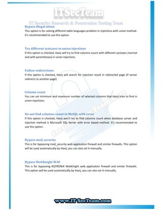 Bypass illegal union
This option is for solving different table languages problem in injections with union method.
It’s recommended to use this option.



Try different syntaxes in union injections
If this option is checked, Havij will try to find columns count with different syntaxes (normal
and with parentheses) in union injections.



Follow redirections
If this option is checked, Havij will search for injection result in redirected page (if server
redirects to another page).



Column count
You can set minimum and maximum number of selected columns that Havij tries to find in
union injections.



Do not find columns count in MsSQL with error
If this option is checked, Havij won’t try to find columns count when database server and
injection method is Microsoft SQL Server with error based method. It’s recommended to
use this option.



Bypass mod_security
This is for bypassing mod_security web application firewall and similar firewalls. This option
will be used automatically by Havij, you can also set it manually.



Bypass WebKnight WAF
This is for bypassing AQTRONIX WebKnight web application firewall and similar firewalls.
This option will be used automatically by Havij, you can also set it manually.
 