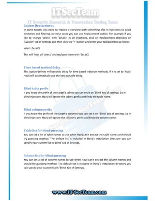 Custom Replacement
In some targets you need to replace a keyword with something else in injections to avoid
detection and filtering. In these cases you can use Replacement option. For example if you
like to change ‘select’ with ‘SeLeCt’ in all injections, click on Replacement checkbox on
‘Evasion’ tab of settings and then click the ‘+’ button and enter your replacement as follow:

select::SeLeCt

This will finds all ‘select’ and replaces them with ‘SeLeCt’



Time based method delay
This option defines milliseconds delay for time based injection methods. If it is set to ‘Auto’
Havij will automatically use the best suitable delay.



Blind table prefix
If you know the prefix of the target’s tables you can set it on ‘Blind’ tab of settings. So in
blind injections Havij will ignore the table’s prefix and finds the table name.



Blind column prefix
If you know the prefix of the target’s columns you can set it on ‘Blind’ tab of settings. So in
blind injections Havij will ignore the column’s prefix and finds the column name.



Table list for blind guessing
You can set a list of table names to use when Havij can’t extract the table names and should
try guessing method. The default list is included in Havij’s installation directory you can
specify your custom list in ‘Blind’ tab of Settings.



Column list for blind guessing
You can set a list of column names to use when Havij can’t extract the column names and
should try guessing method. The default list is included in Havij’s installation directory you
can specify your custom list in ‘Blind’ tab of Settings.
 