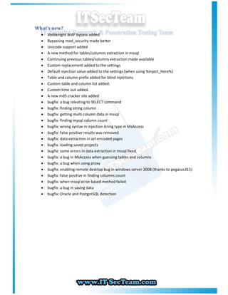 What’s new?
     Webknight WAF bypass added.
     Bypassing mod_security made better
     Unicode support added
     A new method for tables/columns extraction in mssql
     Continuing previous tables/columns extraction made available
     Custom replacement added to the settings
     Default injection value added to the settings (when using %Inject_Here%)
     Table and column prefix added for blind injections
     Custom table and column list added.
     Custom time out added.
     A new md5 cracker site added
     bugfix: a bug releating to SELECT command
     bugfix: finding string column
     bugfix: getting multi column data in mssql
     bugfix: finding mysql column count
     bugfix: wrong syntax in injection string type in MsAccess
     bugfix: false positive results was removed
     bugfix: data extraction in url-encoded pages
     bugfix: loading saved projects
     bugfix: some errors in data extraction in mssql fixed.
     bugfix: a bug in MsAccess when guessing tables and columns
     bugfix: a bug when using proxy
     bugﬁx: enabling remote desktop bug in windows server 2008 (thanks to pegasus315)
     bugfix: false positive in finding columns count
     bugfix: when mssql error based method failed
     bugfix: a bug in saving data
     bugfix: Oracle and PostgreSQL detection
 