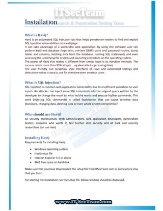 Installation
What is Havij?
Havij is an automated SQL Injection tool that helps penetration testers to find and exploit
SQL Injection vulnerabilities on a web page.
It can take advantage of a vulnerable web application. By using this software user can
perform back-end database fingerprint, retrieve DBMS users and password hashes, dump
tables and columns, fetching data from the database, running SQL statements and even
accessing the underlying file system and executing commands on the operating system.
The power of Havij that makes it different from similar tools is its injection methods. The
success rate is more than 95% at injec ng vu lnerable targets using Havij.
The user friendly GUI (Graphical User Interface) of Havij and automated settings and
detections makes it easy to use for everyone even amateur users.


What is SQL Injection?
SQL Injection is common web application vulnerability due to insufficient validation on user
inputs. An attacker can inject some SQL commands into the original query written by the
developer to change the result to what he/she wants and execute his/her commands. This
work (injecting SQL commands) is called Exploitation that can cause sensitive data
disclosure, changing data, deleting data or even whole system compromise!


Who should use Havij?
All security professionals, Web administrators, web application developers, penetration
testers, everyone who wants to test his/her sites security and all hack and security
researchers can use Havij.


Installing Havij
Requirements for installing Havij:

       Windows operating system
       Havij setup file
       Internet Explorer 5.5 or above
       8MB free space on hard disk

Make sure that you have downloaded the setup file from ItSecTeam.com or somewhere else
that you trust.

For starting the installation run the setup file. Below window should be displayed.
 
