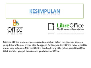 MicrosoftOffice lebih mengutamakan kemudahan dalam menjangkau sesuatu
yang di butuhkan oleh User atau Pengguna. Sedangkan LibreOffice tidak sepraktis
menu yang ada pada MicrosoftOffice dan hasil yang di kerjakan pada LibreOffice
tidak se-halus yang di Jalankan dengan MicrosoftOffice.

 
