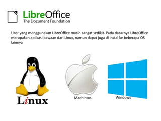 User yang menggunakan LibreOffice masih sangat sedikit. Pada dasarnya LibreOffice
merupakan aplikasi bawaan dari Linux, namun dapat juga di instal ke beberapa OS
lainnya

Machintos

Windows

 