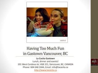 HavingToo MuchFun
in GastownVancouver,BC
La Casita Gastown
Lunch, dinner and events!
101 West Cordova str, V6B 1E1, Vancouver, BC, CANADA
Phone: 604 646 2444, Email: info@lacasita.ca
http://www.lacasita.ca
 