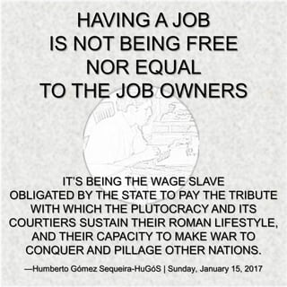 HAVING A JOB
IS NOT BEING FREE
NOR EQUAL
TO THE JOB OWNERS
IT’S BEING THE WAGE SLAVE
OBLIGATED BY THE STATE TO PAY THE TRIBUTE
WITH WHICH THE PLUTOCRACY AND ITS
COURTIERS SUSTAIN THEIR ROMAN LIFESTYLE,
AND THEIR CAPACITY TO MAKE WAR TO
CONQUER AND PILLAGE OTHER NATIONS.
—Humberto Gómez Sequeira-HuGóS | Sunday, January 15, 2017
 