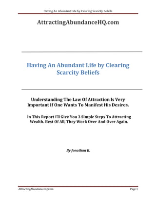 Having An Abundant Life by Clearing Scarcity Beliefs


             AttractingAbundanceHQ.com




      Having An Abundant Life by Clearing
                Scarcity Beliefs



        Understanding The Law Of Attraction Is Very
      Important If One Wants To Manifest His Desires.

      In This Report I’ll Give You 3 Simple Steps To Attracting
        Wealth. Best Of All, They Work Over And Over Again.




                                   By Jonathan B.




AttractingAbundanceHQ.com                                                Page 1
 