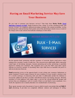 Having an Email Marketing Service May Save
Your Business
Do you want to promote your business services? Take help from Mesha Media Email
Marketing Company in Delhi. Online businesses like e-shops or on-line searching portals will
increase revenue via completely different promoting strategies like ancient promoting, on-line
promoting and e-mail promoting. Each ancient and on-line promoting is dearly-won as a result of
the charge cash to style and also the trafficker should pay to show them.
On the opposite hand, promoting with the assistance of associate degree email prices nearly
nothing since causation e-mails is totally free. The conversion rate additionally differs among the
varied types of advertising strategies. Ancient promoting and on-line advertising is generally
targeted at making new customers. The expansion rate is also but 100% since there square
measure an excessive amount of advertising these days folks have no heritable the power to
subconsciously tune them out.
Email promoting service on the opposite hand is wont to bring new customers furthermore as
repeat customers. E-mails square measure far more doubtless to know people’s attention since
it’s a notable technique of connecting with each other. It additionally permits the trafficker to
incorporate additional info than is feasible with different kinds of promoting strategies. With the
assistance of it the publicize will simply make a case for the concept behind the product and
services they are attempting to sell as a result of their no word limit or area constraints. As a
result, the expansion rate is usually abundant over standard kinds of advertising.
There square measure such a big amount of ways in which to push your product through Bulk E-
mail advertising. It provides you completely different varieties and techniques of selling.
 