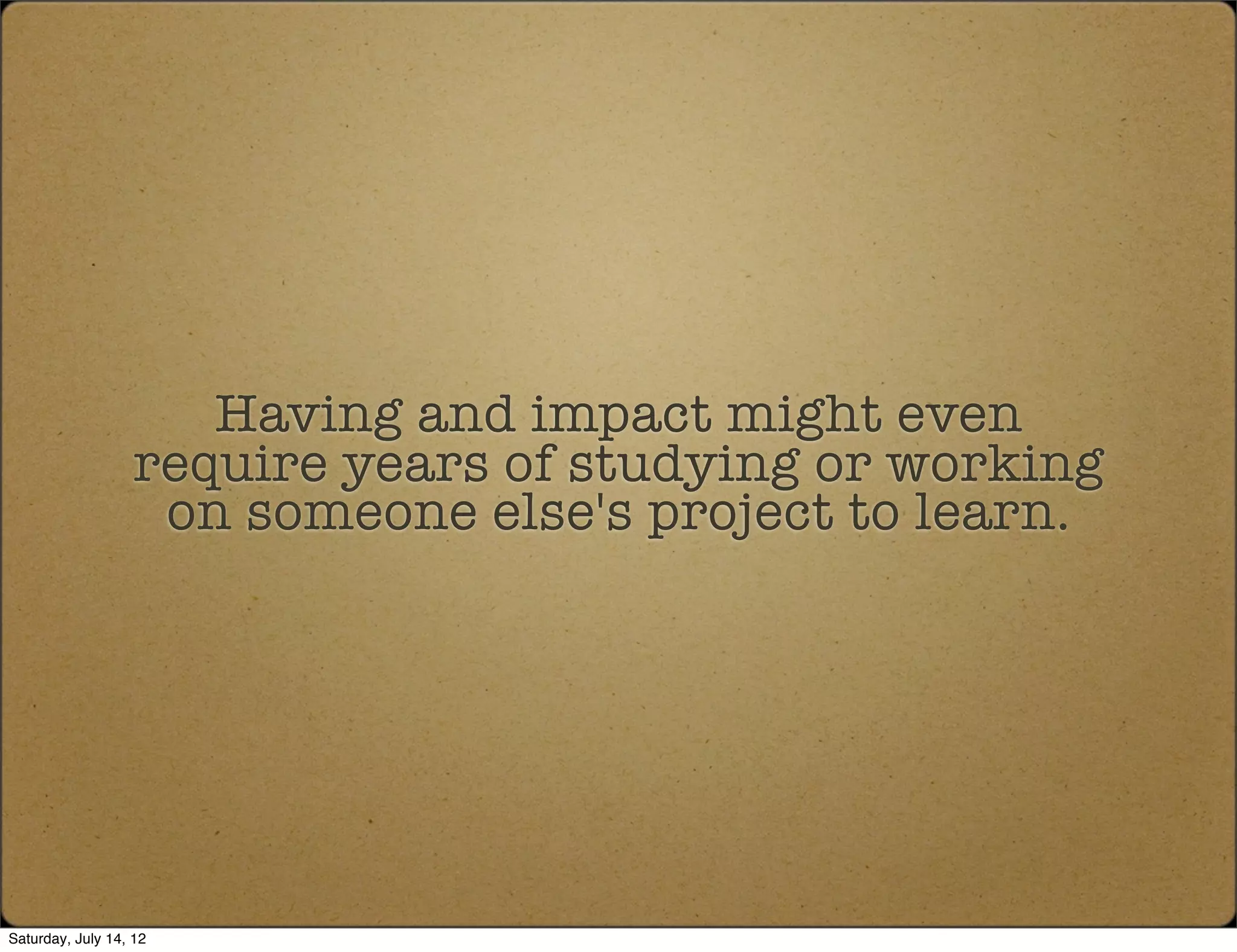 Having and impact might even
                   require years of studying or working
                    on someone else's project to learn.




Saturday, July 14, 12
 